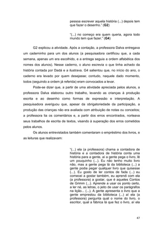 47
pessoa escrever aquela história (...) depois tem
que fazer o desenho.” (G2)
“(...) no começo era quem queria, agora todo
mundo tem que fazer.” (G4)
G2 explicou a atividade. Após a contação, a professora Dalva entregava
um caderninho para um dos alunos (a pesquisadora certificou que, a cada
semana, apenas um era escolhido, e a entrega seguia a ordem alfabética dos
nomes dos alunos). Nesse caderno, o aluno escrevia o que tinha achado da
história contada por Dadá e a ilustrava. G4 salientou que, no início do ano, o
caderno era levado por quem desejasse; contudo, naquele dado momento,
todos (seguindo a ordem já referida) eram convocados a levar.
Pode-se dizer que, a partir de uma atividade apreciada pelos alunos, a
professora Dalva elaborou outro trabalho, levando as crianças à produção
escrita e ao desenho como formas de expressão e interpretação. A
pesquisadora averiguou que, apesar da obrigatoriedade da participação, a
produção das crianças não era avaliada com atribuição de notas ou conceitos;
a professora lia os comentários e, a partir dos erros encontrados, norteava
seus trabalhos de escrita de textos, visando à superação dos erros cometidos
pelos alunos.
Os alunos entrevistados também comentaram o empréstimo dos livros, e
as leituras que realizavam:
“(...) ela (a professora) chama a contadora de
história e a contadora de história conta uma
história para a gente, aí a gente pega o livro, lê
um pouquinho (...). Eu não tenho muito livro
não, mas a gente pega lá da biblioteca (...) a
gente podia pegar qualquer livro que quisesse
(...). Eu gosto de ler contos de fada (...) eu
comecei a gostar também, eu aprendi com ela
(a professora) a gostar, que é aqueles Contos
de Grimm (...). Aprende a usar os ponto certo,
a ler né, as letras, o jeito de usar os parágrafos
na lição... (...). A gente apresenta o livro que a
gente emprestou da biblioteca (...) aí ela (a
professora) pergunta qual o nome do livro, o
escritor, qual a fábrica lá que fez o livro, aí ela
 