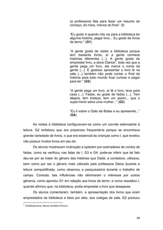 48
(a professora) fala para fazer um resumo do
começo, do meio, menos do final.” (I)
“Eu gosto é quando nós vai para a biblioteca ler
alguma história, pegar livro... Eu gosto de livros
de terror.” (G1)
“A gente gosta de visitar a biblioteca porque
tem bastante livros, aí a gente conhece
histórias diferentes (...). A gente gosta de
emprestar livro, a dona Clarice3
, toda vez que a
gente pega um livro, ela marca o nome da
gente (...). É gostoso apresentar o livro lá na
sala (...) também não pode contar o final da
história para todo mundo ficar curioso e pegar
para ler.” (G2)
“A gente pega um livro, aí lê o livro, leva para
casa (...). Fadas, eu gosto de fadas (...). Tem
alegria, tem tristeza, tem um assim... que o
super-herói salva uma mulher...” (G3)
“Eu li sobre o Gato de Botas e eu apresentei...”
(G4)
As visitas à biblioteca configuravam-se como um convite estimulante à
leitura. G2 enfatizou que era prazeroso frequentá-la porque se encontrava
grande variedade de livros, o que era essencial às crianças como I, que revelou
não possuir muitos livros em seu lar.
Os alunos mostravam inclinação a optarem por exemplares de contos de
fadas, como se verificou nas falas de I, G3 e G4; pode-se inferir que tal fato
deu-se por se tratar do gênero das histórias que Dadá, a contadora, utilizava,
bem como por ser o gênero mais utilizado pela professora Dalva durante a
leitura compartilhada, como observou a pesquisadora durante o trabalho de
campo. Contudo, tais influências não eliminaram o interesse por outros
gêneros, como apontou G1 em relação aos livros de terror, e como ressaltou I,
quando afirmou que, na biblioteca, podia emprestar o livro que desejasse.
Os alunos comentaram, também, a apresentação dos livros que eram
emprestados da biblioteca e lidos por eles, aos colegas de sala. G2 pontuou
3
A bibliotecária. Nome também fictício.
 