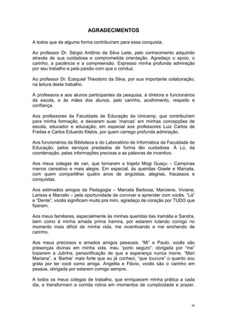 vi
AGRADECIMENTOS
A todos que de alguma forma contribuíram para essa conquista.
Ao professor Dr. Sérgio Antônio da Silva Leite, pelo conhecimento adquirido
através de sua cuidadosa e comprometida orientação. Agradeço o apoio, o
carinho, a paciência e a compreensão. Expresso minha profunda admiração
por seu trabalho e pela paixão com que o conduz.
Ao professor Dr. Ezequiel Theodoro da Silva, por sua importante colaboração,
na leitura deste trabalho.
À professora e aos alunos participantes da pesquisa, à diretora e funcionários
da escola, e às mães dos alunos, pelo carinho, acolhimento, respeito e
confiança.
Aos professores da Faculdade de Educação da Unicamp, que contribuíram
para minha formação, e deixaram suas ‘marcas’ em minhas concepções de
escola, educador e educação; em especial aos professores Luiz Carlos de
Freitas e Carlos Eduardo Klebis, por quem carrego profunda admiração.
Aos funcionários da Biblioteca e do Laboratório de Informática da Faculdade de
Educação, pelos serviços prestados de forma tão cuidadosa. À Lú, da
coordenação, pelas informações precisas e as palavras de incentivo.
Aos meus colegas de van, que tornaram o trajeto Mogi Guaçu – Campinas
menos cansativo e mais alegre. Em especial, às queridas Gisele e Marcela,
com quem compartilhei quatro anos de angústias, alegrias, fracassos e
conquistas.
Aos estimados amigos da Pedagogia – Marcela Barbosa, Marciene, Viviane,
Larissa e Marcelo – pela oportunidade de conviver e aprender com vocês. “Lá”
e “Dente”, vocês significam muito pra mim, agradeço de coração por TUDO que
fizeram.
Aos meus familiares, especialmente às minhas queridas tias Iramália e Sandra,
bem como à minha amada prima Iramira, por estarem lutando comigo no
momento mais difícil de minha vida, me incentivando e me enchendo de
carinho.
Aos meus preciosos e amados amigos pessoais. “Mi” e Paulo, vocês são
presenças divinas em minha vida, meu “porto seguro”; obrigada por “me”
trazerem a Julinha, personificação de que a esperança nunca morre. “Mari
Mariana”, a ‘Barbie’ mais forte que eu já conheci, “que loucura” o quanto sou
grata por ter você como amiga. Angelita e Flávio, vocês são o carinho em
pessoa, obrigada por estarem comigo sempre.
A todos os meus colegas de trabalho, que enriquecem minha prática a cada
dia, e transformam a corrida rotina em momentos de cumplicidade e prazer.
 