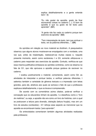50
explica detalhadamente e a gente entende
bem.” (I)
“Eu não gostei da apostila, gosto de ficar
escrevendo coisas no caderno (...). O bom da
apostila é que eu gosto de ler texto para
aprender”. (G1)
“A gente não faz nada no caderno porque tem
exercício da apostila.” (G3)
“Tem interpretação de texto, tem que pontuar o
texto, ver as palavras diferentes...”. (G4)
As opiniões em relação ao novo material se dividiram. A pesquisadora
observou que alguns alunos mostravam-se empolgados com a novidade, uma
vez que, antes da implantação, realizavam-se muitas cópias e, naquele
presente momento, assim como esclareceu I e G3, somente utilizava-se o
caderno para responder aos exercícios da apostila. Contudo, verificou-se que
essa mesma justificativa embasava as opiniões contrárias, como se observa na
fala de G1, que não aprovava a apostila porque gostava de escrever no
caderno.
I avaliou positivamente o material, comentando, assim como G4, as
atividades de interpretar e pontuar textos, e verificar palavras diferentes. I
salientou também a variedade de gêneros textuais e a impressão com letras
grandes, para ele, atrativos aos quais se somava o fato de que a professora
explicava detalhadamente, o que os levava à compreensão.
De acordo com os comentários acima citados, pode-se verificar a
concepção que os educandos tinham da apostila. I a classificou como o “livro
de matérias”, ou seja, a apostila não era como um livro de histórias, com o qual
se praticavam a leitura para diversão, distração (leitura fruição), mas sim um
livro de estudos (conteúdos) - G1 reforça esse aspecto ao mencionar que na
apostila se encontravam textos “para aprender”.
Os entrevistados comentaram também algumas atividades realizadas
pela professora:
 