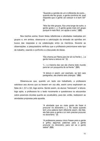 51
“Quando a opinião de um é diferente do outro...
quando ela faz grupo, a gente combina né, qual
resposta que a gente vai colocar e é bom né!”
(I)
“Nós faz três grupos, fica uma longe da outra, a
gente gosta (...). A gente gosta mais em grupo
porque é mais fácil, um ajuda o outro.” (G2)
Nos trechos acima, foram feitas referências a atividades realizadas em
grupos e, em ambos, observa-se a valorização da emissão de opiniões em
busca das respostas e na colaboração entre os membros. Durante as
observações, a pesquisadora verificou que a professora preconizava este tipo
de trabalho, visando o confronto e a discussão de ideias.
“Ela chama por fileira para ler ali na frente (...) a
gente treina a leitura né.” (I)
“(...) a maioria das vez ela chama todo mundo
para ler um pouquinho lá na frente.” (G1)
“A leitura é assim, por exemplo, se tem seis
parágrafos, ela chama seis crianças.” (G2)
Observou-se que, quando um texto era trabalhado, a professora
solicitava aos alunos que os lessem em voz alta, assim como explicaram as
falas de I, G1 e G2, logo acima. Sendo assim, os alunos “treinavam” a leitura;
logo após, a professora lia o texto novamente e questionava os educandos
sobre possíveis dúvidas quanto ao vocabulário, para daí, então, realizarem as
atividades propostas pela apostila.
“A atividade que eu mais gosto de fazer é
procurar no dicionário (...). Às vezes quando
tem uma palavra bem diferente assim, ela fala,
ela fala para a gente e aí nem precisa procurar
no dicionário.” (I)
“A professora passou cinco frases para a gente
e grifou algumas palavras para a gente
procurar no dicionário, para ver se a gente
sabia!” (G3)
 