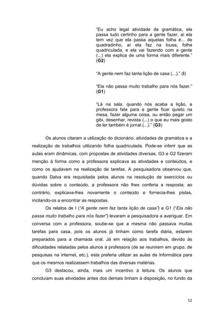 52
“Eu acho legal atividade de gramática, ela
passa tudo certinho para a gente fazer, aí ela
tem vez que ela passa aquelas folha é... de
quadradinho, aí ela faz na lousa, folha
quadriculada, e ela vai fazendo com a gente
(...) ela explica de uma forma mais diferente.”
(G2)
“A gente nem faz tanta lição de casa (...).” (I)
“Ela não passa muito trabalho para nós fazer.”
(G1)
“Lá na sala, quando nós acaba a lição, a
professora fala para a gente ficar quieto na
mesa, fazer alguma coisa, ou então pegar um
gibi, desenhar, revista (...) o que eu mais gosto
de ler também é jornal (...).” (G3)
Os alunos citaram a utilização do dicionário, atividades de gramática e a
realização de trabalhos utilizando folha quadriculada. Pode-se inferir que as
aulas eram dinâmicas, com propostas de atividades diversas. G3 e G2 fizeram
menção à forma como a professora explicava as atividades e conteúdos, e
como os ajudavam na realização de tarefas. A pesquisadora observou que,
quando Dalva era requisitada pelos alunos na resolução de exercícios ou
dúvidas sobre o conteúdo, a professora não lhes conferia a resposta; ao
contrário, explicava-lhes novamente o conteúdo e fornecia-lhes pistas,
incitando-os a encontrar as respostas.
Os relatos de I (“A gente nem faz tanta lição de casa”) e G1 (“Ela não
passa muito trabalho para nós fazer”) levaram a pesquisadora a averiguar. Em
conversa com a professora, soube-se que a mesma não passava muitas
tarefas para casa, pois os alunos já tinham como tarefa diária, estarem
preparados para a chamada oral. Já em relação aos trabalhos, devido às
dificuldades relatadas pelos alunos à professora (de se reunirem em grupo, de
pesquisas na internet, etc.), esta preferia utilizar as aulas de Informática para
que os mesmos realizassem trabalhos das diversas matérias.
G3 destacou, ainda, mais um incentivo à leitura. Os alunos que
concluíam suas atividades antes dos demais tinham à disposição, no fundo da
 