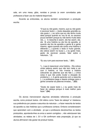 53
sala, em uma mesa, gibis, revistas e jornais (e eram convidados pela
professora a fazer uso do material disponível).
Durante as entrevistas, os alunos também comentaram a produção
escrita:
“O que eu não gosto, mesmo, que eu não gosto
é escrever texto (...) texto daqueles grandão eu
não gosto (...) eu acho que eu não tenho muita
ideia porque quando eu vou lá né, eu escrevo
pouco também porque eu não tenho muita ideia
né(...). A reescrita é assim, ela faz assim, ela,
ela lê uma história ou ela tira da apostila, aí
quando ela tira da apostila a gente lê a gente
mesmo, agora quando ela conta uma história é
diferente (...) quando o texto é muito grande,
ela coloca assim na lousa (...) eu gosto mais,
gosto de escrever poesia, falar sobre a
natureza...” (I)
“Eu sou ruim para escrever texto...” (G1)
“(...) que é reescrever uma história... Ela coloca
umas palavra assim que não tem nada a ver
com a história, aí nós inventa a história
colocando as palavras que ela fala (...) única
coisa é que não podia mudar a situação do
problema (...). A gente aprende com a reescrita
(...) a professora pega e depois entrega para a
gente consertar as palavras erradas...” (G3)
“Gosto de copiar texto (...) eu gosto mais de
fazer de cabeça porque é mais melhor para
fazer.” (G4)
Os alunos mencionaram algumas atividades referentes à produção
escrita, como produzir textos –G4 referiu como “fazer de cabeça” e I destacou
sua preferência por poesia e assuntos da natureza -, e fazer reescrita de textos
da apostila ou das histórias que a professora contava. Embora considerassem
que aprendiam com a atividade - já que a professora devolvia-lhes os textos
produzidos, apontando-lhes os erros a serem corrigidos -, não valorizavam tais
atividades; os relatos de I, G1 e G4 confirmam esta proposição, já que os
alunos afirmaram não gostar de produzir textos.
 