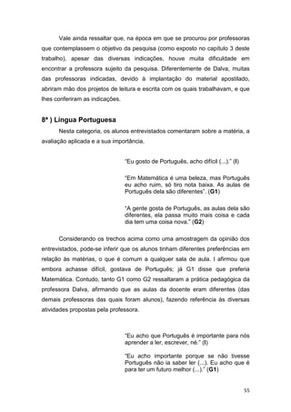 55
Vale ainda ressaltar que, na época em que se procurou por professoras
que contemplassem o objetivo da pesquisa (como exposto no capítulo 3 deste
trabalho), apesar das diversas indicações, houve muita dificuldade em
encontrar a professora sujeito da pesquisa. Diferentemente de Dalva, muitas
das professoras indicadas, devido à implantação do material apostilado,
abriram mão dos projetos de leitura e escrita com os quais trabalhavam, e que
lhes conferiram as indicações.
8ª ) Língua Portuguesa
Nesta categoria, os alunos entrevistados comentaram sobre a matéria, a
avaliação aplicada e a sua importância.
“Eu gosto de Português, acho difícil (...).” (I)
“Em Matemática é uma beleza, mas Português
eu acho ruim, só tiro nota baixa. As aulas de
Português dela são diferentes”. (G1)
“A gente gosta de Português, as aulas dela são
diferentes, ela passa muito mais coisa e cada
dia tem uma coisa nova.” (G2)
Considerando os trechos acima como uma amostragem da opinião dos
entrevistados, pode-se inferir que os alunos tinham diferentes preferências em
relação às matérias, o que é comum a qualquer sala de aula. I afirmou que
embora achasse difícil, gostava de Português; já G1 disse que preferia
Matemática. Contudo, tanto G1 como G2 ressaltaram a prática pedagógica da
professora Dalva, afirmando que as aulas da docente eram diferentes (das
demais professoras das quais foram alunos), fazendo referência às diversas
atividades propostas pela professora.
“Eu acho que Português é importante para nós
aprender a ler, escrever, né.” (I)
“Eu acho importante porque se não tivesse
Português não ia saber ler (...). Eu acho que é
para ter um futuro melhor (...).” (G1)
 