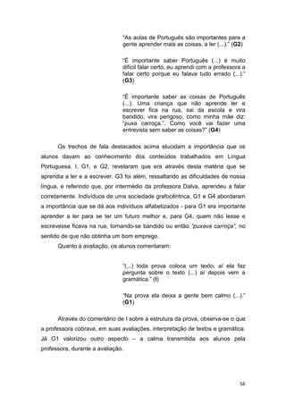 56
“As aulas de Português são importantes para a
gente aprender mais as coisas, a ler (...).” (G2)
“É importante saber Português (...) é muito
difícil falar certo, eu aprendi com a professora a
falar certo porque eu falava tudo errado (...).”
(G3)
“É importante saber as coisas de Português
(...). Uma criança que não aprende ler e
escrever fica na rua, sai da escola e vira
bandido, vira perigoso, como minha mãe diz:
“puxa carroça.”. Como você vai fazer uma
entrevista sem saber as coisas?” (G4)
Os trechos de fala destacados acima elucidam a importância que os
alunos davam ao conhecimento dos conteúdos trabalhados em Língua
Portuguesa. I, G1, e G2, revelaram que era através desta matéria que se
aprendia a ler e a escrever. G3 foi além, ressaltando as dificuldades de nossa
língua, e referindo que, por intermédio da professora Dalva, aprendeu a falar
corretamente. Indivíduos de uma sociedade grafocêntrica, G1 e G4 abordaram
a importância que se dá aos indivíduos alfabetizados - para G1 era importante
aprender a ler para se ter um futuro melhor e, para G4, quem não lesse e
escrevesse ficava na rua, tornando-se bandido ou então “puxava carroça”, no
sentido de que não obtinha um bom emprego.
Quanto à avaliação, os alunos comentaram:
“(...) toda prova coloca um texto, aí ela faz
pergunta sobre o texto (...) aí depois vem a
gramática.” (I)
“Na prova ela deixa a gente bem calmo (...).”
(G1)
Através do comentário de I sobre a estrutura da prova, observa-se o que
a professora cobrava, em suas avaliações, interpretação de textos e gramática.
Já G1 valorizou outro aspecto – a calma transmitida aos alunos pela
professora, durante a avaliação.
 