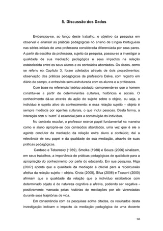58
5. Discussão dos Dados
Evidenciou-se, ao longo deste trabalho, o objetivo da pesquisa em
observar e analisar as práticas pedagógicas no ensino de Língua Portuguesa
nas séries iniciais de uma professora considerada diferenciada por seus pares.
A partir da escolha da professora, sujeito da pesquisa, passou-se a investigar a
qualidade de sua mediação pedagógica e seus impactos na relação
estabelecida entre os seus alunos e os conteúdos abordados. Os dados, como
se referiu no Capítulo 3, foram coletados através de dois procedimentos:
observação das práticas pedagógicas da professora Dalva, com registro em
diário de campo, e entrevista semi-estruturada com os alunos e a professora.
Com base no referencial teórico adotado, compreende-se que o homem
constitui-se a partir de determinantes culturais, históricos e sociais. O
conhecimento dá-se através da ação do sujeito sobre o objeto, ou seja, o
indivíduo é sujeito ativo do conhecimento; e essa relação sujeito – objeto é
sempre mediada por agentes culturais, o que inclui pessoas. Desta forma, a
interação com o “outro” é essencial para a constituição do indivíduo.
No contexto escolar, o professor exerce papel fundamental na maneira
como o aluno apropria-se dos conteúdos abordados, uma vez que é ele o
agente condutor da mediação da relação entre aluno e conteúdo; daí a
relevância de seu papel e da qualidade de sua mediação, através de suas
práticas pedagógicas.
Cardoso e Teberosky (1989), Smolka (1988) e Souza (2006) sinalizam,
em seus trabalhos, a importância de práticas pedagógicas de qualidade para a
apropriação do conhecimento por parte do educando. Em sua pesquisa, Higa
(2007) aponta que a qualidade da mediação é crucial para a repercussão
afetiva da relação sujeito – objeto. Grota (2000), Silva (2006) e Tassoni (2000)
afirmam que a qualidade da relação que o indivíduo estabelece com
determinado objeto é de natureza cognitiva e afetiva, podendo ser negativa -
positivamente marcada pelas histórias de mediações por ele vivenciadas
durante suas trajetórias de vida.
Em consonância com as pesquisas acima citadas, os resultados desta
investigação indicam o impacto da mediação pedagógica de uma docente
 