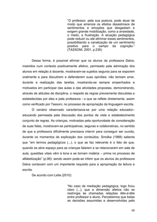 60
“O professor, pela sua postura, pode atuar de
modo que amenize os efeitos desastrosos de
sentimentos e emoções que desgastam e
exigem grande mobilização, como a ansiedade,
o medo, a frustração. A atuação pedagógica
pode reduzir ou até eliminar esses sentimentos,
possibilitando a canalização de um sentimento
positivo para o campo da cognição.”
(TASSONI, 2001, p.236)
Dessa forma, é possível afirmar que os alunos da professora Dalva,
inseridos num contexto positivamente afetivo, permeado pela admiração dos
alunos em relação à docente, mostravam-se sujeitos seguros para se exporem
oralmente e para discutirem e defenderem suas opiniões; não temiam errar,
durante a realização das tarefas, mostrando-se sempre empenhados e
motivados em participar das aulas e das atividades propostas, demonstrando,
através de atitudes de disciplina, o respeito às regras previamente discutidas e
estabelecidas por eles e pela professora - o que se reflete diretamente, assim
como verificado por Tassoni, no processo de apropriação da linguagem escrita.
O cenário observado caracterizava-se por uma relação educador–
educando permeada pela discussão dos pontos de vista e estabelecimento
conjunto de regras. As crianças, motivadas pela oportunidade de consideração
de suas falas, mostravam-se participativas, seguras e colaborativas, no sentido
de que a professora dificilmente precisava intervir para conseguir ser ouvida,
durante os momentos de explicação dos conteúdos. Smolka (1988) salienta
que “em termos pedagógicos (...), o que se faz relevante é o fato de que,
quando se abre espaço para as crianças falarem e se relacionarem em sala de
aula, questões vitais vêm à tona e se tornam matéria – prima no processo de
alfabetização” (p.99); sendo assim pode-se inferir que os alunos da professora
Dalva contavam com um importante requisito para a apropriação da leitura e
escrita.
De acordo com Leite (2010):
“No caso da mediação pedagógica, logo ficou
claro (...), que a dimensão afetiva não se
restringia às chamadas relações tête-à-tête
entre professor e aluno. Percebemos que todas
as decisões assumidas e desenvolvidas pelo
 
