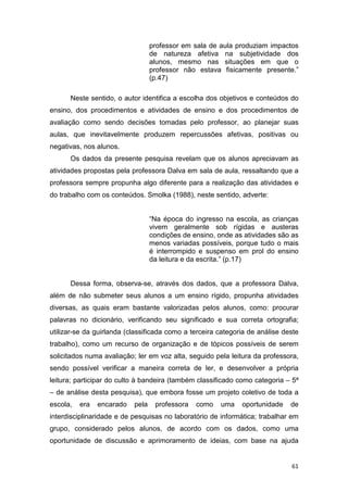 61
professor em sala de aula produziam impactos
de natureza afetiva na subjetividade dos
alunos, mesmo nas situações em que o
professor não estava fisicamente presente.”
(p.47)
Neste sentido, o autor identifica a escolha dos objetivos e conteúdos do
ensino, dos procedimentos e atividades de ensino e dos procedimentos de
avaliação como sendo decisões tomadas pelo professor, ao planejar suas
aulas, que inevitavelmente produzem repercussões afetivas, positivas ou
negativas, nos alunos.
Os dados da presente pesquisa revelam que os alunos apreciavam as
atividades propostas pela professora Dalva em sala de aula, ressaltando que a
professora sempre propunha algo diferente para a realização das atividades e
do trabalho com os conteúdos. Smolka (1988), neste sentido, adverte:
“Na época do ingresso na escola, as crianças
vivem geralmente sob rígidas e austeras
condições de ensino, onde as atividades são as
menos variadas possíveis, porque tudo o mais
é interrompido e suspenso em prol do ensino
da leitura e da escrita.” (p.17)
Dessa forma, observa-se, através dos dados, que a professora Dalva,
além de não submeter seus alunos a um ensino rígido, propunha atividades
diversas, as quais eram bastante valorizadas pelos alunos, como: procurar
palavras no dicionário, verificando seu significado e sua correta ortografia;
utilizar-se da guirlanda (classificada como a terceira categoria de análise deste
trabalho), como um recurso de organização e de tópicos possíveis de serem
solicitados numa avaliação; ler em voz alta, seguido pela leitura da professora,
sendo possível verificar a maneira correta de ler, e desenvolver a própria
leitura; participar do culto à bandeira (também classificado como categoria – 5ª
– de análise desta pesquisa), que embora fosse um projeto coletivo de toda a
escola, era encarado pela professora como uma oportunidade de
interdisciplinaridade e de pesquisas no laboratório de informática; trabalhar em
grupo, considerado pelos alunos, de acordo com os dados, como uma
oportunidade de discussão e aprimoramento de ideias, com base na ajuda
 