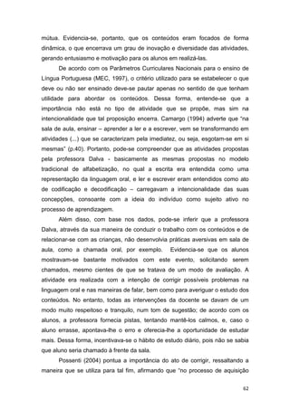 62
mútua. Evidencia-se, portanto, que os conteúdos eram focados de forma
dinâmica, o que encerrava um grau de inovação e diversidade das atividades,
gerando entusiasmo e motivação para os alunos em realizá-las.
De acordo com os Parâmetros Curriculares Nacionais para o ensino de
Língua Portuguesa (MEC, 1997), o critério utilizado para se estabelecer o que
deve ou não ser ensinado deve-se pautar apenas no sentido de que tenham
utilidade para abordar os conteúdos. Dessa forma, entende-se que a
importância não está no tipo de atividade que se propõe, mas sim na
intencionalidade que tal proposição encerra. Camargo (1994) adverte que “na
sala de aula, ensinar – aprender a ler e a escrever, vem se transformando em
atividades (...) que se caracterizam pela imediatez, ou seja, esgotam-se em si
mesmas” (p.40). Portanto, pode-se compreender que as atividades propostas
pela professora Dalva - basicamente as mesmas propostas no modelo
tradicional de alfabetização, no qual a escrita era entendida como uma
representação da linguagem oral, e ler e escrever eram entendidos como ato
de codificação e decodificação – carregavam a intencionalidade das suas
concepções, consoante com a ideia do indivíduo como sujeito ativo no
processo de aprendizagem.
Além disso, com base nos dados, pode-se inferir que a professora
Dalva, através da sua maneira de conduzir o trabalho com os conteúdos e de
relacionar-se com as crianças, não desenvolvia práticas aversivas em sala de
aula, como a chamada oral, por exemplo. Evidencia-se que os alunos
mostravam-se bastante motivados com este evento, solicitando serem
chamados, mesmo cientes de que se tratava de um modo de avaliação. A
atividade era realizada com a intenção de corrigir possíveis problemas na
linguagem oral e nas maneiras de falar, bem como para averiguar o estudo dos
conteúdos. No entanto, todas as intervenções da docente se davam de um
modo muito respeitoso e tranquilo, num tom de sugestão; de acordo com os
alunos, a professora fornecia pistas, tentando mantê-los calmos, e, caso o
aluno errasse, apontava-lhe o erro e oferecia-lhe a oportunidade de estudar
mais. Dessa forma, incentivava-se o hábito de estudo diário, pois não se sabia
que aluno seria chamado à frente da sala.
Possenti (2004) pontua a importância do ato de corrigir, ressaltando a
maneira que se utiliza para tal fim, afirmando que “no processo de aquisição
 
