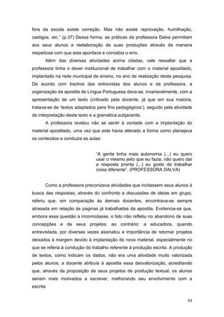 63
fora da escola existe correção. Mas não existe reprovação, humilhação,
castigos, etc.” (p.37) Dessa forma, as práticas da professora Dalva permitiam
aos seus alunos a reelaboração de suas produções através da maneira
respeitosa com que esta apontava e concebia o erro.
Além das diversas atividades acima citadas, vale ressaltar que a
professora tinha o dever institucional de trabalhar com o material apostilado,
implantado na rede municipal de ensino, no ano de realização desta pesquisa.
De acordo com trechos das entrevistas dos alunos e da professora, a
organização da apostila de Língua Portuguesa dava-se, invariavelmente, com a
apresentação de um texto (criticado pela docente, já que em sua maioria,
tratava-se de ‘textos adaptados para fins pedagógicos’), seguido pela atividade
de interpretação deste texto e a gramática subjacente.
A professora revelou não se sentir à vontade com a implantação do
material apostilado, uma vez que este havia alterado a forma como planejava
os conteúdos e conduzia as aulas:
“A gente tinha mais autonomia (...) eu quero
usar o mesmo jeito que eu fazia, não quero dar
a resposta pronta (...) eu gosto de trabalhar
coisa diferente”. (PROFESSORA DALVA)
Como a professora preconizava atividades que incitassem seus alunos à
busca das respostas, através do confronto e discussões de ideias em grupo,
referiu que, em comparação às demais docentes, encontrava-se sempre
atrasada em relação às paginas já trabalhadas da apostila. Evidencia-se que,
embora essa questão a incomodasse, o fato não refletiu no abandono de suas
concepções e de seus projetos; ao contrário: a educadora, quando
entrevistada, por diversas vezes assinalou a importância de retomar projetos
deixados à margem devido à implantação do novo material, especialmente no
que se referia à condução do trabalho referente à produção escrita. A produção
de textos, como indicam os dados, não era uma atividade muito valorizada
pelos alunos; a docente atribuía à apostila essa desvalorização, acreditando
que, através da proposição de seus projetos de produção textual, os alunos
seriam mais motivados a escrever, melhorando seu envolvimento com a
escrita.
 