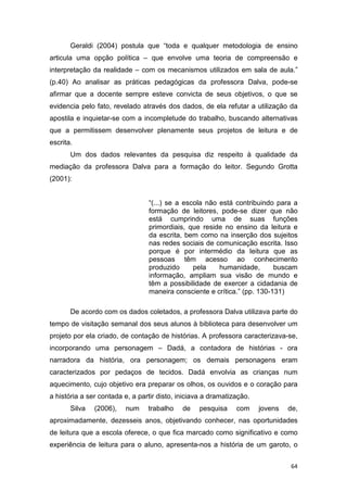 64
Geraldi (2004) postula que “toda e qualquer metodologia de ensino
articula uma opção política – que envolve uma teoria de compreensão e
interpretação da realidade – com os mecanismos utilizados em sala de aula.”
(p.40) Ao analisar as práticas pedagógicas da professora Dalva, pode-se
afirmar que a docente sempre esteve convicta de seus objetivos, o que se
evidencia pelo fato, revelado através dos dados, de ela refutar a utilização da
apostila e inquietar-se com a incompletude do trabalho, buscando alternativas
que a permitissem desenvolver plenamente seus projetos de leitura e de
escrita.
Um dos dados relevantes da pesquisa diz respeito à qualidade da
mediação da professora Dalva para a formação do leitor. Segundo Grotta
(2001):
“(...) se a escola não está contribuindo para a
formação de leitores, pode-se dizer que não
está cumprindo uma de suas funções
primordiais, que reside no ensino da leitura e
da escrita, bem como na inserção dos sujeitos
nas redes sociais de comunicação escrita. Isso
porque é por intermédio da leitura que as
pessoas têm acesso ao conhecimento
produzido pela humanidade, buscam
informação, ampliam sua visão de mundo e
têm a possibilidade de exercer a cidadania de
maneira consciente e crítica.” (pp. 130-131)
De acordo com os dados coletados, a professora Dalva utilizava parte do
tempo de visitação semanal dos seus alunos à biblioteca para desenvolver um
projeto por ela criado, de contação de histórias. A professora caracterizava-se,
incorporando uma personagem – Dadá, a contadora de histórias - ora
narradora da história, ora personagem; os demais personagens eram
caracterizados por pedaços de tecidos. Dadá envolvia as crianças num
aquecimento, cujo objetivo era preparar os olhos, os ouvidos e o coração para
a história a ser contada e, a partir disto, iniciava a dramatização.
Silva (2006), num trabalho de pesquisa com jovens de,
aproximadamente, dezesseis anos, objetivando conhecer, nas oportunidades
de leitura que a escola oferece, o que fica marcado como significativo e como
experiência de leitura para o aluno, apresenta-nos a história de um garoto, o
 