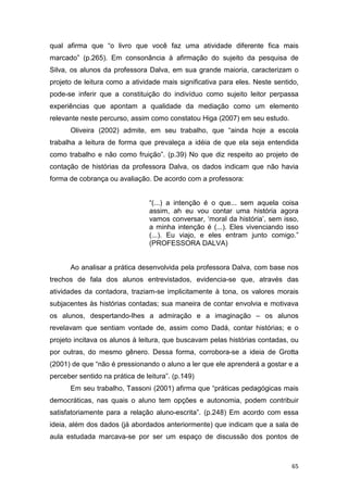65
qual afirma que “o livro que você faz uma atividade diferente fica mais
marcado” (p.265). Em consonância à afirmação do sujeito da pesquisa de
Silva, os alunos da professora Dalva, em sua grande maioria, caracterizam o
projeto de leitura como a atividade mais significativa para eles. Neste sentido,
pode-se inferir que a constituição do indivíduo como sujeito leitor perpassa
experiências que apontam a qualidade da mediação como um elemento
relevante neste percurso, assim como constatou Higa (2007) em seu estudo.
Oliveira (2002) admite, em seu trabalho, que “ainda hoje a escola
trabalha a leitura de forma que prevaleça a idéia de que ela seja entendida
como trabalho e não como fruição”. (p.39) No que diz respeito ao projeto de
contação de histórias da professora Dalva, os dados indicam que não havia
forma de cobrança ou avaliação. De acordo com a professora:
“(...) a intenção é o que... sem aquela coisa
assim, ah eu vou contar uma história agora
vamos conversar, ‘moral da história’, sem isso,
a minha intenção é (...). Eles vivenciando isso
(...). Eu viajo, e eles entram junto comigo.”
(PROFESSORA DALVA)
Ao analisar a prática desenvolvida pela professora Dalva, com base nos
trechos de fala dos alunos entrevistados, evidencia-se que, através das
atividades da contadora, traziam-se implicitamente à tona, os valores morais
subjacentes às histórias contadas; sua maneira de contar envolvia e motivava
os alunos, despertando-lhes a admiração e a imaginação – os alunos
revelavam que sentiam vontade de, assim como Dadá, contar histórias; e o
projeto incitava os alunos à leitura, que buscavam pelas histórias contadas, ou
por outras, do mesmo gênero. Dessa forma, corrobora-se a ideia de Grotta
(2001) de que “não é pressionando o aluno a ler que ele aprenderá a gostar e a
perceber sentido na prática de leitura”. (p.149)
Em seu trabalho, Tassoni (2001) afirma que “práticas pedagógicas mais
democráticas, nas quais o aluno tem opções e autonomia, podem contribuir
satisfatoriamente para a relação aluno-escrita”. (p.248) Em acordo com essa
ideia, além dos dados (já abordados anteriormente) que indicam que a sala de
aula estudada marcava-se por ser um espaço de discussão dos pontos de
 