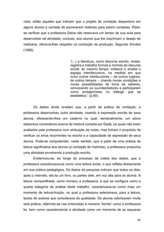 66
vista, estão aqueles que indicam que o projeto de contação despertava em
alguns alunos a vontade de escreverem histórias para serem contadas. Pôde-
se verificar que a professora Dalva não reservava um tempo de sua aula para
desenvolver tal atividade; contudo, aos alunos que lhe exprimiam o desejo de
realizá-la, oferecia-lhes respaldo na condução da produção. Segundo Smolka
(1988):
“(...) a literatura, como discurso escrito, revela,
registra e trabalha formas e normas do discurso
social; ao mesmo tempo, instaura e amplia o
espaço interdiscursivo, na medida em que
inclui outros interlocutores – de outros lugares,
de outros tempos -, criando novas condições e
novas possibilidades de troca de saberes,
convocando os ouvintes/leitores a participarem
como protagonistas no diálogo que se
estabelece.” (p.80)
Os dados ainda revelam que, a partir da prática de contação, a
professora desenvolveu outra atividade, visando à expressão escrita de seus
alunos, oferecendo-lhes um caderno no qual, semanalmente, um aluno
elaborava comentários acerca da história contada por Dadá, os quais não eram
avaliados pela professora com atribuição de notas, mas tinham o propósito de
verificar os erros recorrentes na escrita e a capacidade de expressão de seus
alunos. Pode-se compreender, neste sentido, que a partir de uma prática de
leitura significativa aos alunos (a contação de histórias), a professora propunha
uma atividade envolvendo a produção escrita.
Evidenciou-se, ao longo do processo de coleta dos dados, que a
professora caracterizava-se como uma leitora ávida, o que refletia diretamente
em sua prática pedagógica. Os dados da pesquisa indicam que todos os dias,
após o intervalo, ela lia um livro, ou partes dele, em voz alta para os alunos. A
leitura compartilhada, como nomeou a professora, e que se configura como a
quarta categoria de análise deste trabalho, caracterizava-se como mais um
momento de leitura-fruição, no qual a professora selecionava, para a leitura,
textos de autores que considerava de qualidade. Os alunos valorizavam muito
esta prática, referindo-se nas entrevistas à maneira “bonita” como a professora
lia, bem como caracterizando a atividade como um momento de se esquecer
 