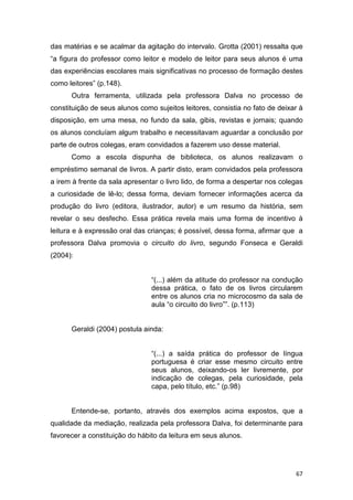 67
das matérias e se acalmar da agitação do intervalo. Grotta (2001) ressalta que
“a figura do professor como leitor e modelo de leitor para seus alunos é uma
das experiências escolares mais significativas no processo de formação destes
como leitores” (p.148).
Outra ferramenta, utilizada pela professora Dalva no processo de
constituição de seus alunos como sujeitos leitores, consistia no fato de deixar à
disposição, em uma mesa, no fundo da sala, gibis, revistas e jornais; quando
os alunos concluíam algum trabalho e necessitavam aguardar a conclusão por
parte de outros colegas, eram convidados a fazerem uso desse material.
Como a escola dispunha de biblioteca, os alunos realizavam o
empréstimo semanal de livros. A partir disto, eram convidados pela professora
a irem à frente da sala apresentar o livro lido, de forma a despertar nos colegas
a curiosidade de lê-lo; dessa forma, deviam fornecer informações acerca da
produção do livro (editora, ilustrador, autor) e um resumo da história, sem
revelar o seu desfecho. Essa prática revela mais uma forma de incentivo à
leitura e à expressão oral das crianças; é possível, dessa forma, afirmar que a
professora Dalva promovia o circuito do livro, segundo Fonseca e Geraldi
(2004):
“(...) além da atitude do professor na condução
dessa prática, o fato de os livros circularem
entre os alunos cria no microcosmo da sala de
aula “o circuito do livro””. (p.113)
Geraldi (2004) postula ainda:
“(...) a saída prática do professor de língua
portuguesa é criar esse mesmo circuito entre
seus alunos, deixando-os ler livremente, por
indicação de colegas, pela curiosidade, pela
capa, pelo título, etc.” (p.98)
Entende-se, portanto, através dos exemplos acima expostos, que a
qualidade da mediação, realizada pela professora Dalva, foi determinante para
favorecer a constituição do hábito da leitura em seus alunos.
 
