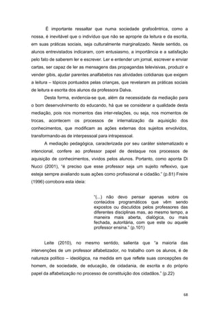 68
É importante ressaltar que numa sociedade grafocêntrica, como a
nossa, é inevitável que o indivíduo que não se aproprie da leitura e da escrita,
em suas práticas sociais, seja culturalmente marginalizado. Neste sentido, os
alunos entrevistados indicaram, com entusiasmo, a importância e a satisfação
pelo fato de saberem ler e escrever. Ler e entender um jornal, escrever e enviar
cartas, ser capaz de ler as mensagens das propagandas televisivas, produzir e
vender gibis, ajudar parentes analfabetos nas atividades cotidianas que exigem
a leitura – tópicos pontuados pelas crianças, que revelaram as práticas sociais
de leitura e escrita dos alunos da professora Dalva.
Desta forma, evidencia-se que, além da necessidade da mediação para
o bom desenvolvimento do educando, há que se considerar a qualidade desta
mediação, pois nos momentos das inter-relações, ou seja, nos momentos de
trocas, acontecem os processos de internalização da aquisição dos
conhecimentos, que modificam as ações externas dos sujeitos envolvidos,
transformando-as de interpessoal para intrapessoal.
A mediação pedagógica, caracterizada por seu caráter sistematizado e
intencional, confere ao professor papel de destaque nos processos de
aquisição de conhecimentos, vividos pelos alunos. Portanto, como aponta Di
Nucci (2001), “é preciso que esse professor seja um sujeito reflexivo, que
esteja sempre avaliando suas ações como profissional e cidadão.” (p.81) Freire
(1996) corrobora esta ideia:
“(...) não devo pensar apenas sobre os
conteúdos programáticos que vêm sendo
expostos ou discutidos pelos professores das
diferentes disciplinas mas, ao mesmo tempo, a
maneira mais aberta, dialógica, ou mais
fechada, autoritária, com que este ou aquele
professor ensina.” (p.101)
Leite (2010), no mesmo sentido, salienta que “a maioria das
intervenções de um professor alfabetizador, no trabalho com os alunos, é de
natureza político – ideológica, na medida em que reflete suas concepções de
homem, de sociedade, de educação, de cidadania, de escrita e do próprio
papel da alfabetização no processo de constituição dos cidadãos.” (p.22)
 