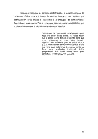 69
Portanto, evidenciou-se, ao longo deste trabalho, o comprometimento da
professora Dalva com sua tarefa de ensinar, buscando por práticas que
estimulassem seus alunos à autonomia e à produção do conhecimento.
Convicta em suas concepções, a professora assume as responsabilidades que
a posição lhe confere, e não desanima frente aos desafios:
“Sempre eu falo que eu sou uma sonhadora até
hoje, eu tenho ilusão ainda, os outros falam
que a gente sonha demais, eu ainda acho que
como professora eu posso estar fazendo
alguma coisa diferente para os meus alunos
(...). A minha sala é sempre considerada a sala
que tem mais autonomia (...) se a gente for
fazer uma avaliação individual, todos
progrediram, mas ainda temos muito para
caminhar.” (PROFESSORA DALVA)
 