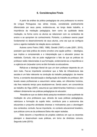 70
6. Considerações Finais
A partir da análise da prática pedagógica de uma professora no ensino
de Língua Portuguesa nas séries iniciais, considerada positivamente
diferenciada por seus pares, evidenciou-se, ao longo deste trabalho, a
importância da mediação pedagógica, bem como da qualidade desta
mediação, na forma como os alunos se relacionam com os conteúdos de
ensino e se apropriam do conhecimento. Portanto, o professor exerce papel
fundamental no desenvolvimento de seus alunos, uma vez que se configura
como o agente mediador da relação aluno–conteúdo.
Autores como Freire (1983, 1986), Geraldi (1997) e Leite (2001, 2010),
postulam que toda prática de ensino envolve uma opção político – ideológica,
que implica a compreensão e a interpretação que o educador possui da
realidade. Contudo, não se pode negligenciar o fato de que as práticas do
professor estão relacionadas à sua formação, evidenciando-se a importância e
a urgência em (re)avaliar como se têm formado os educadores.
Refuta-se a ideologia liberal de que um bom professor depende de um
dom inato. Faz-se importante considerar que a falta de infraestrutura das
escolas é um fator relevante na condução do trabalho pedagógico; da mesma
forma, a constante desvalorização e desfiguração do trabalho do professor, têm
levado esses profissionais a assumirem várias salas, em diferentes horários,
não lhes restando tempo para atualizarem-se. Sendo assim, em consonância
ao trabalho de Higa (2007), assume-se que determinantes históricos e sociais
refletem diretamente nas práticas pedagógicas do educador.
Ressalta-se que os dados desta pesquisa revelaram a boa qualidade da
mediação de uma professora que, através de suas práticas pedagógicas,
valorizava a formação do sujeito leitor, contribuía para a autonomia dos
educandos e propunha atividades diversas e motivadoras para a abordagem
dos conteúdos; contudo, faz-se importante, no contexto educacional brasileiro,
que práticas como as da professora Dalva não sejam isoladas.
Disto decorre a importância de projetos coletivos em que os docentes
planejem e desenvolvam suas práticas, em torno de diretrizes comuns.
Segundo Leite (2010):
 