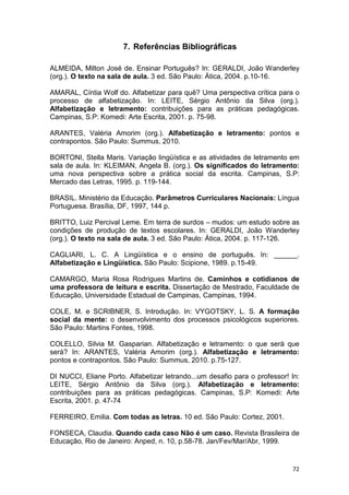 72
7. Referências Bibliográficas
ALMEIDA, Milton José de. Ensinar Português? In: GERALDI, João Wanderley
(org.). O texto na sala de aula. 3 ed. São Paulo: Ática, 2004. p.10-16.
AMARAL, Cíntia Wolf do. Alfabetizar para quê? Uma perspectiva crítica para o
processo de alfabetização. In: LEITE, Sérgio Antônio da Silva (org.).
Alfabetização e letramento: contribuições para as práticas pedagógicas.
Campinas, S.P: Komedi: Arte Escrita, 2001. p. 75-98.
ARANTES, Valéria Amorim (org.). Alfabetização e letramento: pontos e
contrapontos. São Paulo: Summus, 2010.
BORTONI, Stella Maris. Variação lingüística e as atividades de letramento em
sala de aula. In: KLEIMAN, Angela B. (org.). Os significados do letramento:
uma nova perspectiva sobre a prática social da escrita. Campinas, S.P:
Mercado das Letras, 1995. p. 119-144.
BRASIL. Ministério da Educação. Parâmetros Curriculares Nacionais: Língua
Portuguesa. Brasília, DF, 1997, 144 p.
BRITTO, Luiz Percival Leme. Em terra de surdos – mudos: um estudo sobre as
condições de produção de textos escolares. In: GERALDI, João Wanderley
(org.). O texto na sala de aula. 3 ed. São Paulo: Ática, 2004. p. 117-126.
CAGLIARI, L. C. A Lingüística e o ensino de português. In: ______.
Alfabetização e Lingüística. São Paulo: Scipione, 1989. p.15-49.
CAMARGO, Maria Rosa Rodrigues Martins de. Caminhos e cotidianos de
uma professora de leitura e escrita. Dissertação de Mestrado, Faculdade de
Educação, Universidade Estadual de Campinas, Campinas, 1994.
COLE, M. e SCRIBNER, S. Introdução. In: VYGOTSKY, L. S. A formação
social da mente: o desenvolvimento dos processos psicológicos superiores.
São Paulo: Martins Fontes, 1998.
COLELLO, Silvia M. Gasparian. Alfabetização e letramento: o que será que
será? In: ARANTES, Valéria Amorim (org.). Alfabetização e letramento:
pontos e contrapontos. São Paulo: Summus, 2010. p.75-127.
DI NUCCI, Eliane Porto. Alfabetizar letrando...um desafio para o professor! In:
LEITE, Sérgio Antônio da Silva (org.). Alfabetização e letramento:
contribuições para as práticas pedagógicas. Campinas, S.P: Komedi: Arte
Escrita, 2001. p. 47-74
FERREIRO, Emilia. Com todas as letras. 10 ed. São Paulo: Cortez, 2001.
FONSECA, Claudia. Quando cada caso Não é um caso. Revista Brasileira de
Educação, Rio de Janeiro: Anped, n. 10, p.58-78. Jan/Fev/Mar/Abr, 1999.
 