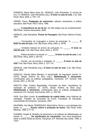 73
FONSECA, Maria Nilma Goes da.; GERALDI, João Wanderley. O circuito do
livro. In: GERALDI, João Wanderley (org.). O texto na sala de aula. 3 ed. São
Paulo: Ática, 2004. p. 104- 114.
FREIRE, Paulo. Pedagogia da autonomia: saberes necessários à prática
educativa. São Paulo: Paz e Terra, 1996.
______. A importância do ato de ler: em três artigos que se complementam.
São Paulo: Autores Associados, 2008.
GERALDI, João Wanderley. Portos de Passagem. São Paulo: Martins Fontes,
1997.
______. Concepções de Linguagem e ensino de português. In: ______. O
texto na sala de aula. 3 ed. São Paulo: Ática, 2004. p. 39-46.
______. Unidades básicas do ensino de português. In: ______. O texto na
sala de aula. 3 ed. São Paulo: Ática, 2004. p. 59-79.
______. Prática da leitura na escola. In: ______. O texto na sala de aula. 3 ed.
São Paulo: Ática, 2004. p. 88-103.
______. Escrita, uso da escrita e avaliação. In: ______. O texto na sala de
aula. 3 ed. São Paulo: Ática, 2004. p. 127- 131.
GERALDI, João Wanderley (org.). O texto na sala de aula. 3 ed. São Paulo:
Ática, 2004.
GONTIJO, Claudia Maria Mendes. A apropriação da linguagem escrita. In:
LEITE, Sérgio Antônio da Silva (org.). Alfabetização e letramento:
contribuições para as práticas pedagógicas. Campinas, S.P: Komedi: Arte
Escrita, 2001. p. 99-128.
GROTTA, Ellen Cristina Bapstistella. Formação do leitor: importância da
mediação do professor. In: LEITE, Sérgio Antônio da Silva (org.).
Alfabetização e letramento: contribuições para as práticas pedagógicas.
Campinas, S.P: Komedi: Arte Escrita, 2001. p. 129-154.
HIGA, Sue Ellen Lorenti. A constituição do sujeito leitor: duas histórias de
mediação. Trabalho de Conclusão de Curso, Faculdade de Educação,
Universidade de Campinas, Campinas, 2007.
KAUFMAN, Ana Maria; RODRÍGUEZ, Maria Elena. Rumo a uma tipologia dos
textos. In: ______. Escola, leitura e produção de textos. São Paulo: Artes
Médicas, 1995. p.11-19.
KLEIMAN, Angela B. Modelos de letramento e as práticas de alfabetização na
escola. In: ______. Os significados do Letramento: uma nova perspectiva
sobre a prática social da escrita. Campinas, S.P: Mercado das Letras, 1995. p.
15-61.
 