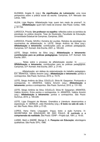 74
KLEIMAN, Angela B. (org.). Os significados do Letramento: uma nova
perspectiva sobre a prática social da escrita. Campinas, S.P: Mercado das
Letras, 1995.
KLEIN, Lígia Regina. Alfabetização hoje: quem tem medo de ensinar?. In:
______. Alfabetização: quem tem medo de ensinar. São Paulo: Cortez, 1996.
p. 91-134.
LAROCCA, Priscila. Um professor no espelho: reflexões sobre os sentidos da
psicologia na prática docente. Tese de Doutorado, Faculdade de Educação,
Universidade Estadual de Campinas, Campinas, 2000.
LAROCCA, Priscila; SAVELI, Esméria de Lourdes. Retratos da psicologia nos
movimentos de alfabetização. In: LEITE, Sérgio Antônio da Silva (org.).
Alfabetização e letramento: contribuições para as práticas pedagógicas.
Campinas, S.P: Komedi: Arte Escrita, 2001. p. 185-222.
LEITE, Sérgio Antônio da Silva (org.). Alfabetização e letramento:
contribuições para as práticas pedagógicas. Campinas, S.P: Komedi: Arte
Escrita, 2001.
______. Notas sobre o processo de alfabetização escolar. In: ______.
Alfabetização e letramento: contribuições para as práticas pedagógicas.
Campinas, S.P: Komedi: Arte Escrita, 2001. p. 21-45.
______. Alfabetização: em defesa da sistematização do trabalho pedagógico.
Em: ARANTES, Valéria Amorim (org.). Alfabetização e letramento: pontos e
contrapontos. São Paulo: Summus, 2010. p. 15-74.
LEITE, Sérgio Antônio da Silva; COLELLO, Silvia M. Gasparian. Pontuando e
contrapondo. In: ARANTES, Valéria Amorim (org.). Alfabetização e
letramento: pontos e contrapontos. São Paulo: Summus, 2010. p. 131-182.
LEITE, Sérgio Antônio da Silva; COLELLO, Silvia M. Gasparian; ARANTES,
Valéria Amorim. Entre pontos e contrapontos. In: ARANTES, Valéria Amorim
(org.). Alfabetização e letramento: pontos e contrapontos. São Paulo:
Summus, 2010. p. 185-226.
LEITE, Lígia Chiappini de Moraes. Gramática e Literatura: desencontros e
esperanças. In: GERALDI, João Wanderley (org.). O texto na sala de aula. 3
ed. São Paulo: Ática, 2004. p.17-25.
LOPES, Harry Vieira. Linguagem, língua, texto: a ação humana. In:
SECRETARIA DA EDUCAÇÃO DE SÃO PAULO. O currículo e a
compreensão da realidade. São Paulo: CENP – Projeto Ipê, 1991, p. 19-30.
LUDKE, Marli e ANDRÉ, Menga E. A. Pesquisa em Educação: abordagens
qualitativas. São Paulo: EPU, 1986.
 