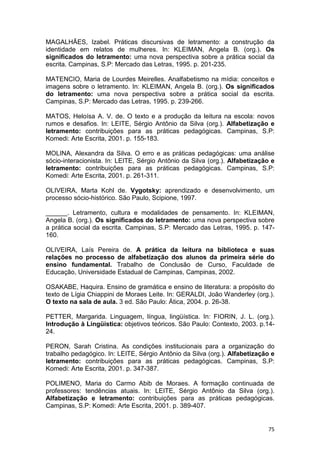 75
MAGALHÃES, Izabel. Práticas discursivas de letramento: a construção da
identidade em relatos de mulheres. In: KLEIMAN, Angela B. (org.). Os
significados do letramento: uma nova perspectiva sobre a prática social da
escrita. Campinas, S.P: Mercado das Letras, 1995. p. 201-235.
MATENCIO, Maria de Lourdes Meirelles. Analfabetismo na mídia: conceitos e
imagens sobre o letramento. In: KLEIMAN, Angela B. (org.). Os significados
do letramento: uma nova perspectiva sobre a prática social da escrita.
Campinas, S.P: Mercado das Letras, 1995. p. 239-266.
MATOS, Heloísa A. V. de. O texto e a produção da leitura na escola: novos
rumos e desafios. In: LEITE, Sérgio Antônio da Silva (org.). Alfabetização e
letramento: contribuições para as práticas pedagógicas. Campinas, S.P:
Komedi: Arte Escrita, 2001. p. 155-183.
MOLINA, Alexandra da Silva. O erro e as práticas pedagógicas: uma análise
sócio-interacionista. In: LEITE, Sérgio Antônio da Silva (org.). Alfabetização e
letramento: contribuições para as práticas pedagógicas. Campinas, S.P:
Komedi: Arte Escrita, 2001. p. 261-311.
OLIVEIRA, Marta Kohl de. Vygotsky: aprendizado e desenvolvimento, um
processo sócio-histórico. São Paulo, Scipione, 1997.
______. Letramento, cultura e modalidades de pensamento. In: KLEIMAN,
Angela B. (org.). Os significados do letramento: uma nova perspectiva sobre
a prática social da escrita. Campinas, S.P: Mercado das Letras, 1995. p. 147-
160.
OLIVEIRA, Laís Pereira de. A prática da leitura na biblioteca e suas
relações no processo de alfabetização dos alunos da primeira série do
ensino fundamental. Trabalho de Conclusão de Curso, Faculdade de
Educação, Universidade Estadual de Campinas, Campinas, 2002.
OSAKABE, Haquira. Ensino de gramática e ensino de literatura: a propósito do
texto de Lígia Chiappini de Moraes Leite. In: GERALDI, João Wanderley (org.).
O texto na sala de aula. 3 ed. São Paulo: Ática, 2004. p. 26-38.
PETTER, Margarida. Linguagem, língua, lingüística. In: FIORIN, J. L. (org.).
Introdução à Lingüística: objetivos teóricos. São Paulo: Contexto, 2003. p.14-
24.
PERON, Sarah Cristina. As condições institucionais para a organização do
trabalho pedagógico. In: LEITE, Sérgio Antônio da Silva (org.). Alfabetização e
letramento: contribuições para as práticas pedagógicas. Campinas, S.P:
Komedi: Arte Escrita, 2001. p. 347-387.
POLIMENO, Maria do Carmo Abib de Moraes. A formação continuada de
professores: tendências atuais. In: LEITE, Sérgio Antônio da Silva (org.).
Alfabetização e letramento: contribuições para as práticas pedagógicas.
Campinas, S.P: Komedi: Arte Escrita, 2001. p. 389-407.
 