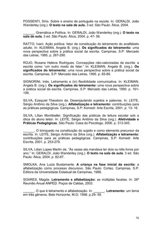 76
POSSENTI, Sírio. Sobre o ensino de português na escola. In: GERALDI, João
Wanderley (org.). O texto na sala de aula. 3 ed. São Paulo: Ática, 2004.
______. Gramática e Política. In: GERALDI, João Wanderley (org.). O texto na
sala de aula. 3 ed. São Paulo: Ática, 2004. p. 47- 56.
RATTO, Ivani. Ação política: fator de constituição do letramento do analfabeto
adulto. In: KLEIMAN, Angela B. (org.). Os significados do letramento: uma
nova perspectiva sobre a prática social da escrita. Campinas, S.P: Mercado
das Letras, 1995. p. 267-290.
ROJO, Roxane Helena Rodrigues. Concepções não-valorizadas de escrita: a
escrita como “um outro modo de falar.” In: KLEIMAN, Angela B. (org.). Os
significados do letramento: uma nova perspectiva sobre a prática social da
escrita. Campinas, S.P: Mercado das Letras, 1995. p. 65-89.
SIGNORINI, Inês. Letramento e (in) flexibilidade comunicativa. In: KLEIMAN,
Angela B. (org.). Os significados do letramento: uma nova perspectiva sobre
a prática social da escrita. Campinas, S.P: Mercado das Letras, 1995. p. 161-
199.
SILVA, Ezequiel Theodoro da. Desenjaulando sujeitos e palavras. In: LEITE,
Sérgio Antônio da Silva (org.). Alfabetização e letramento: contribuições para
as práticas pedagógicas. Campinas, S.P: Komedi: Arte Escrita, 2001. p. 13- 16.
SILVA, Lílian Montibeller. Significação das práticas de leitura escolar sob a
ótica do aluno leitor. In: LEITE, Sérgio Antônio da Silva (org.). Afetividade e
Práticas Pedagógicas. São Paulo: Casa do Psicólogo, 2006. p. 313-345.
______. O brinquedo na constituição do sujeito e como elemento precursor da
escrita. In: LEITE, Sérgio Antônio da Silva (org.). Alfabetização e letramento:
contribuições para as práticas pedagógicas. Campinas, S.P: Komedi: Arte
Escrita, 2001. p. 253-279.
SILVA, Lilian Lopes Martin da. “Ás vezes ela mandava ler dois ou três livros por
ano.” In: GERALDI, João Wanderley (org.). O texto na sala de aula. 3 ed. São
Paulo: Ática, 2004. p. 82-87.
SMOLKA, Ana Luiza Bustamante. A criança na fase inicial da escrita: a
alfabetização como processo discursivo. São Paulo: Cortez. Campinas, S.P:
Editora da Universidade Estadual de Campinas, 1988.
SOARES, Magda. Letramento e alfabetização: as múltiplas facetas. In: 26ª
Reunião Anual ANPED. Poços de Caldas, 2003.
______. O que é letramento e alfabetização. In: ______. Letramento: um tema
em três gêneros. Belo Horizonte, M.G: 1998. p.29- 59.
 
