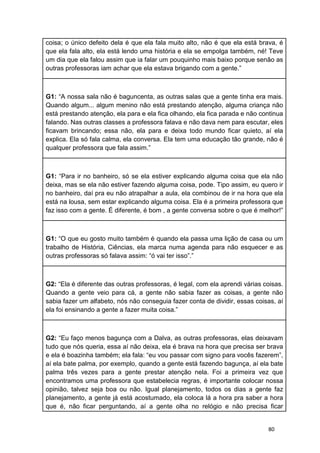 80
coisa; o único defeito dela é que ela fala muito alto, não é que ela está brava, é
que ela fala alto, ela está lendo uma história e ela se empolga também, né! Teve
um dia que ela falou assim que ia falar um pouquinho mais baixo porque senão as
outras professoras iam achar que ela estava brigando com a gente.”
G1: “A nossa sala não é baguncenta, as outras salas que a gente tinha era mais.
Quando algum... algum menino não está prestando atenção, alguma criança não
está prestando atenção, ela para e ela fica olhando, ela fica parada e não continua
falando. Nas outras classes a professora falava e não dava nem para escutar, eles
ficavam brincando; essa não, ela para e deixa todo mundo ficar quieto, aí ela
explica. Ela só fala calma, ela conversa. Ela tem uma educação tão grande, não é
qualquer professora que fala assim.”
G1: “Para ir no banheiro, só se ela estiver explicando alguma coisa que ela não
deixa, mas se ela não estiver fazendo alguma coisa, pode. Tipo assim, eu quero ir
no banheiro, daí pra eu não atrapalhar a aula, ela combinou de ir na hora que ela
está na lousa, sem estar explicando alguma coisa. Ela é a primeira professora que
faz isso com a gente. É diferente, é bom , a gente conversa sobre o que é melhor!”
G1: “O que eu gosto muito também é quando ela passa uma lição de casa ou um
trabalho de História, Ciências, ela marca numa agenda para não esquecer e as
outras professoras só falava assim: “ó vai ter isso”.”
G2: “Ela é diferente das outras professoras, é legal, com ela aprendi várias coisas.
Quando a gente veio para cá, a gente não sabia fazer as coisas, a gente não
sabia fazer um alfabeto, nós não conseguia fazer conta de dividir, essas coisas, aí
ela foi ensinando a gente a fazer muita coisa.”
G2: “Eu faço menos bagunça com a Dalva, as outras professoras, elas deixavam
tudo que nós queria, essa aí não deixa, ela é brava na hora que precisa ser brava
e ela é boazinha também; ela fala: “eu vou passar com signo para vocês fazerem”,
aí ela bate palma, por exemplo, quando a gente está fazendo bagunça, aí ela bate
palma três vezes para a gente prestar atenção nela. Foi a primeira vez que
encontramos uma professora que estabelecia regras, é importante colocar nossa
opinião, talvez seja boa ou não. Igual planejamento, todos os dias a gente faz
planejamento, a gente já está acostumado, ela coloca lá a hora pra saber a hora
que é, não ficar perguntando, aí a gente olha no relógio e não precisa ficar
 