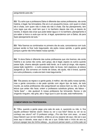 81
perguntando para ela. ”
G3: “Eu acho que a professora Dalva é diferente das outras professoras, ela conta
história, é legal, faz brincadeira. Ela só é um pouquinho brava, com quem é chato
ela é chata, com quem não é chato ela não é chata. Ela faz planejamento, tem
uma regra que ela, você tem que ir no banheiro depois das oito, e depois do
recreio, é depois das onze que pode beber água e ir no banheiro; planejamento é
pra saber a hora e a aula que vai ter, é legal, aprendemos com a Dalva, dá para
fazer planejamento de tudo. ”
G3: “Nós fizemos os combinados no primeiro dia de aula, concordamos com tudo
porque senão ia ficar tudo bagunçado; ela pediu nossa opinião, a gente gosta
porque a gente não tinha falado nossa opinião. ”
G4: “A dona Dalva é diferente das outras professoras que nós tivemos; ela conta
história e as outras não conta, sem graça, ela é legal, espera os outros quando
passa lição, chama atenção quando está lendo, se é outra já xinga, não espera,
passa lição rapidinho – a outra passava lição na lousa, nem esperava, já estava
apagando já. Ela conversa um monte de coisas, ela ajuda, não é brava, quando
era outra professora, a sala era bem mais baguncenta. ”
G4: “Ela passou as regras e a gente gosta, é melhor, ela não pediu nossa opinião,
mas a gente concordou e ela pede opinião com algum tipo de texto, de todo
mundo, as outras professoras não perguntavam se estava bom ou não, e ela faz
leitura que antes não fazia; ontem a professora substituta gritava, ela falava –
“tenta fazer” – não ajudava! A nossa professora faz brincando. Nunca vi ela
xingando ninguém, não grita, até o Yago que é o pior da sala, está melhorando. ”
COMENTÁRIOS DA PROFESSORA:
D: “Olha, quando a gente pega uma sala de aula, é, querendo ou não, é, fica
aquele professor falando assim: Deixa eu ver a sua lista? Deixa eu ver se eu
conheço seu aluno? né? O professor antigo....Pra não ficar com esse... ai esse
daqui falaram que vai dar trabalho, então eu já vou separar ele aqui, não sei o que
esse aqui é danado, esse aqui é não sei o que. Então todo o início de ano eu
procuro apagar isso da minha cabeça... eu procuro pensar assim, a minha sala vai
 