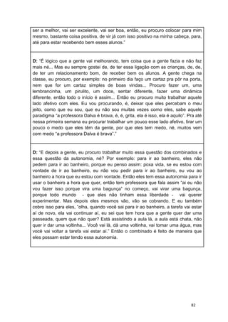 82
ser a melhor, vai ser excelente, vai ser boa, então, eu procuro colocar para mim
mesmo, bastante coisa positiva, de vir já com isso positivo na minha cabeça, para,
até para estar recebendo bem esses alunos.”
D: “É lógico que a gente vai melhorando, tem coisa que a gente fazia e não faz
mais né... Mas eu sempre gostei de, de ter essa ligação com as crianças, de, de,
de ter um relacionamento bom, de receber bem os alunos. A gente chega na
classe, eu procuro, por exemplo: no primeiro dia faço um cartaz pra pôr na porta,
nem que for um cartaz simples de boas vindas... Procuro fazer um, uma
lembrancinha, um pirulito, um doce, sentar diferente, fazer uma dinâmica
diferente, então todo o início é assim... Então eu procuro muito trabalhar aquele
lado afetivo com eles. Eu vou procurando, é, deixar que eles percebam o meu
jeito, como que eu sou, que eu não sou muitas vezes como eles, sabe aquele
paradigma “a professora Dalva é brava, é, é, grita, ela é isso, ela é aquilo”. Pra até
nessa primeira semana eu procurar trabalhar um pouco esse lado afetivo, tirar um
pouco o medo que eles têm da gente, por que eles tem medo, né, muitos vem
com medo “a professora Dalva é brava”.”
D: “E depois a gente, eu procuro trabalhar muito essa questão dos combinados e
essa questão da autonomia, né? Por exemplo: para ir ao banheiro, eles não
pedem para ir ao banheiro, porque eu penso assim: poxa vida, se eu estou com
vontade de ir ao banheiro, eu não vou pedir para ir ao banheiro, eu vou ao
banheiro a hora que eu estou com vontade. Então eles tem essa autonomia para ir
usar o banheiro a hora que quer, então tem professora que fala assim “ai eu não
vou fazer isso porque vira uma bagunça” no começo, vai virar uma bagunça,
porque todo mundo - que eles não tinham essa liberdade - vai querer
experimentar. Mas depois eles mesmos vão, vão se cobrando. E eu também
cobro isso para eles, “olha, quando você sai para ir ao banheiro, a tarefa vai estar
aí de novo, ela vai continuar aí, eu sei que tem hora que a gente quer dar uma
passeada, quem que não quer? Está assistindo a aula lá, a aula está chata, não
quer ir dar uma voltinha... Você vai lá, dá uma voltinha, vai tomar uma água, mas
você vai voltar a tarefa vai estar aí.” Então o combinado é feito de maneira que
eles possam estar tendo essa autonomia.
 