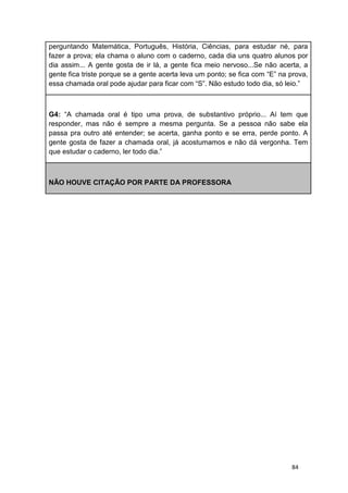 84
perguntando Matemática, Português, História, Ciências, para estudar né, para
fazer a prova; ela chama o aluno com o caderno, cada dia uns quatro alunos por
dia assim... A gente gosta de ir lá, a gente fica meio nervoso...Se não acerta, a
gente fica triste porque se a gente acerta leva um ponto; se fica com “E” na prova,
essa chamada oral pode ajudar para ficar com “S”. Não estudo todo dia, só leio.”
G4: “A chamada oral é tipo uma prova, de substantivo próprio... Aí tem que
responder, mas não é sempre a mesma pergunta. Se a pessoa não sabe ela
passa pra outro até entender; se acerta, ganha ponto e se erra, perde ponto. A
gente gosta de fazer a chamada oral, já acostumamos e não dá vergonha. Tem
que estudar o caderno, ler todo dia.”
NÃO HOUVE CITAÇÃO POR PARTE DA PROFESSORA
 
