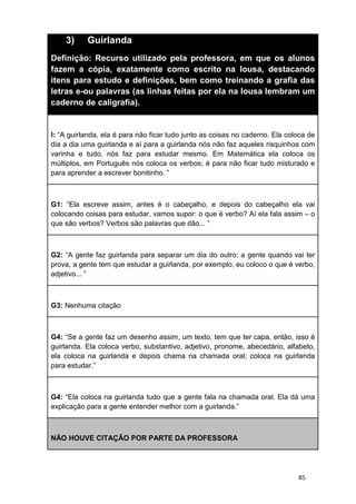 85
3) Guirlanda
Definição: Recurso utilizado pela professora, em que os alunos
fazem a cópia, exatamente como escrito na lousa, destacando
itens para estudo e definições, bem como treinando a grafia das
letras e-ou palavras (as linhas feitas por ela na lousa lembram um
caderno de caligrafia).
I: “A guirlanda, ela é para não ficar tudo junto as coisas no caderno. Ela coloca de
dia a dia uma guirlanda e aí para a guirlanda nós não faz aqueles risquinhos com
varinha e tudo, nós faz para estudar mesmo. Em Matemática ela coloca os
múltiplos, em Português nós coloca os verbos; é para não ficar tudo misturado e
para aprender a escrever bonitinho. ”
G1: “Ela escreve assim, antes é o cabeçalho, e depois do cabeçalho ela vai
colocando coisas para estudar, vamos supor: o que é verbo? Aí ela fala assim – o
que são verbos? Verbos são palavras que dão... ”
G2: “A gente faz guirlanda para separar um dia do outro; a gente quando vai ter
prova, a gente tem que estudar a guirlanda, por exemplo, eu coloco o que é verbo,
adjetivo... ”
G3: Nenhuma citação
G4: “Se a gente faz um desenho assim, um texto, tem que ter capa, então, isso é
guirlanda. Ela coloca verbo, substantivo, adjetivo, pronome, abecedário, alfabeto,
ela coloca na guirlanda e depois chama na chamada oral; coloca na guirlanda
para estudar.”
G4: “Ela coloca na guirlanda tudo que a gente fala na chamada oral. Ela dá uma
explicação para a gente entender melhor com a guirlanda.”
NÃO HOUVE CITAÇÃO POR PARTE DA PROFESSORA
 