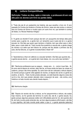 86
4) Leitura Compartilhada
Definição: Todos os dias, após o intervalo, a professora lê em voz
alta para os alunos (um livro ou partes dele).
I: “Todo dia ela lê um pedacinho da história; ela que escolhe o livro né. O ano
passado foi Contos de Andersi e Contos de Grimm, esse ano ela contou o volume
dois do Contos de Grimm e mudou para um outro livro né, que também é contos
de fadas, é o Novas Histórias Antigas.”
I: “A gente se diverte! É bom porque ela tem um pouquinho de tempo dela para
contar para a gente né, a gente tem um tempinho que é para ela ler e a gente
escutar né. Ela fala que quem quer lembrar a história, tem que olhar para o olho
dela, para o rosto dela né. Todo mundo fica quietinho e escuta ela; a gente chega
do recreio e já sabe que tem leitura né, porque ela faz desde o primeiro dia de
aula, ela faz leituras, aí a gente é acostumado a fazer né!”
I: “Aprendemos a ficar em silêncio e a escutar também. Ela fala que quando ela...,
a gente escuta ela ler... aí a gente tem mais ideias, né, e eu acho isso também.”
G1: “Nenhuma professora que eu peguei... nesse ano... é... como é que fala... lê,
lê como ela lê depois do recreio; elas não lia, só ficava atrás de fazer as coisas no
caderno, porque não tinha apostila. Eu acho bom ela ter colocado a leitura depois
do recreio porque a gente volta agitado do recreio, aí depois ela vai lá e a gente se
acalma, aí ela lê... Todo mundo presta atenção, se está fazendo alguma coisa ela
vai lá e tira, tem que prestar atenção nela e esquecer da aula – ela contou uma
história e aí todo mundo saiu dando risada depois... ”
G2: Nenhuma citação
G3: “Depois do recreio ela faz a leitura, se for pequenininha a leitura, ela acaba
hoje mesmo, se for grande ela termina no outro dia; ela lê, a gente escuta. Eu
gosto porque algumas pessoas estão com dificuldade para ler né, daí quando ela
lê, daí todo mundo pode entender ela, se tiver alguma palavra difícil assim, ela fala
o que significa, daí todo mundo pode saber o que é - a gente aprende palavras
 