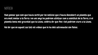 noticia
Vam pensar que com que havia sortit per les notícies que s’havia descobert un planeta que
era molt similar a la Terra i en uns anys ho podríem utilitzar com a substitut de la Terra, si el
planeta tenia més gravetat que la Lluna, voldria dir que fins i tot podríem viure a la Lluna.
Vol dir que en aquest cas tots els vídeos que hi ha dels astronautes són falsos.
 