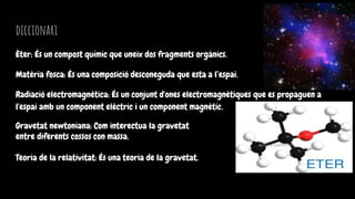 diccionari
Èter: És un compost químic que uneix dos fragments orgànics.
Matèria fosca: És una composició desconeguda que esta a l’espai.
Radiació electromagnètica: És un conjunt d'ones electromagnètiques que es propaguen a
l'espai amb un component elèctric i un component magnètic.
Gravetat newtoniana: Com interectua la gravetat
entre diferents cossos con massa.
Teoria de la relativitat: És una teoria de la gravetat.
 