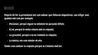 Reflecció
Després de fer la presentació ens vam adonar que faltaven diapositives, vam afegir unes
quantes més com per exemple:
- Diccionari, perquè alguns no entenien les paraules difícils.
- El sol, perquè té molta relació amb la resposta.
- La gravetat, perquè si no no s’entenia la resposta.
- La noticia, ens vam oblidar de ella.
També vam cambiar la resposta perquè no s’entenia molt bé.
 