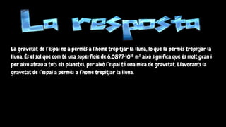 La gravetat de l’espai no a permès a l’home trepitjar la lluna, lo que la permès trepitjar la
lluna. És el sol que com té una superfície de 6,0877·1018 m² això significa que és molt gran i
per això atrau a tots els planetes, per això l’espai té una mica de gravetat. Llavorants la
gravetat de l’espai a permès a l’home trepitjar la lluna.
 