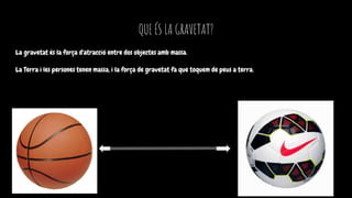 QUE ÉS LA GRAVETAT?
La gravetat és la força d'atracció entre dos objectes amb massa.
La Terra i les persones tenen massa, i la força de gravetat fa que toquem de peus a terra.
 