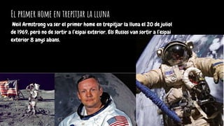 El primer home en trepitjar la lluna
Neil Armstrong va ser el primer home en trepitjar la lluna el 20 de juliol
de 1969, però no de sortir a l’espai exterior. Els Russos van sortir a l’espai
exterior 8 anys abans.
 