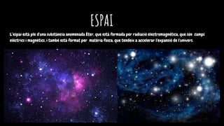 ESPAI
L’espai està ple d'una substància anomenada Èter, que està formada per radiació electromagnètica, que són camps
elèctrics i magnètics, i també està format per matèria fosca, que tendeix a accelerar l'expansió de l'univers.
 