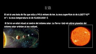 EL SOL
El sol és una bola de foc que esta a 149,6 milions de km, la seva superfície és de 6,0877·1018
m² i la seva temperatura és de 15,000,000° C.
El Sol és un estel situat al centre del sistema solar. La Terra i tots els altres planetes del
sistema solar orbiten al seu voltant.
 