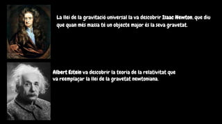La llei de la gravitació universal la va descobrir Isaac Newton, que diu
que quan més massa té un objecte major és la seva gravetat.
Albert Estein va descobrir la teoria de la relativitat que
va reemplaçar la llei de la gravetat newtoniana.
 