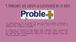 9.problemes que causen la classificació de les races
La classificació de les races fa que els éssers humans pertanyem a
alguna raça, depèn la raça en que et trobis pots creure que estàs en
superioritat respecte als demés.
Al llarg de la història s’han donat fets d’aquest tipus (esclavitud
dels negroides, persecució del poble jueu per part dels nazis, etc)
que han fet que a l’actualitat encara hi ha hagi algunes races que
tinguin aquesta creença.
 