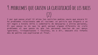 I per què passa això? Si mireu les notícies podreu veure que encara hi
ha problemes relacionats amb el racisme: un policia que dispara a un
noi negre a Estats Units o comentaris de menyspreu a altres persones…
El que passa no és que la gent perquè siguem diferents és creïn
problemes el que passa és que les persones haurien de ser menys
ignorants, irrespectuoses i incultes, és a dir, educant els infants
des de petits com explicarem al final.
9.problemes que causen la classificació de les races
(2)
 