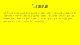 11.evolució
Al llarg dels anys hem anant evolucionant bastant respecte el
racisme i hem millorat algunes coses. El problema és que ho
estem fent massa a poc a poc i no és just que hi hagi gent
que pateixi molt quan és innocent.
 