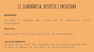 12.IGNORÀNCIA, RESPECTE I INCULTURA
ignorància
La gent a vegades per culpa de la ignorància jutja
injustament.
incultura
Una persona inculta és que careix de coneixements.
falta de respecte
La gent ha de tenir més respecte cap els altres perquè sinó
és quan és genera el racisme i la manca d’educació.
 