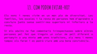13. COM PODEM EVITAR-HO?
Els nens i nenes vivim en un món ple de diversitat. Les
famílies, les escoles i la resta de persones hem d’aprendre a
conviure junts sense sentir-nos superiors ni inferiors a la
resta.
Si els adults no fan comentaris irrespectuosos sobre altres
persones pel fet que tinguin un color de pell diferent o
pertanyin a una ètnia amb unes tradicions, els nens i nenes
tampoc els faran i es podrà viure amb una bona convivència.
 