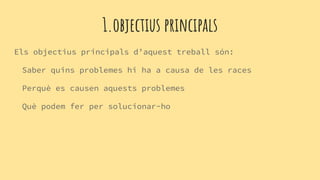 1.objectius principals
Els objectius principals d’aquest treball són:
Saber quins problemes hi ha a causa de les races
Perquè es causen aquests problemes
Què podem fer per solucionar-ho
 