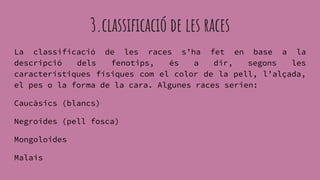 3.classificació de les races
La classificació de les races s’ha fet en base a la
descripció dels fenotips, és a dir, segons les
característiques físiques com el color de la pell, l’alçada,
el pes o la forma de la cara. Algunes races serien:
Caucàsics (blancs)
Negroides (pell fosca)
Mongoloides
Malais
 