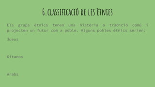 6.classificació de les ètnies
Els grups ètnics tenen una història o tradició comú i
projecten un futur com a poble. Alguns pobles ètnics serien:
Jueus
Gitanos
Àrabs
 