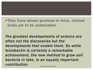 They have shown promise in mice, clinical
trials yet to be undertaken
The greatest developments of science are
often not the discoveries but the
developments that enable them. So while
teixobactin is certainly a remarkable
achievement, the new method to grow soil
bacteria in labs. is an equally important
contribution. Dr Subhasish Deb, BMCH
 